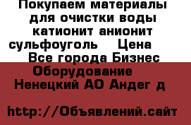   Покупаем материалы для очистки воды катионит анионит сульфоуголь  › Цена ­ 100 - Все города Бизнес » Оборудование   . Ненецкий АО,Андег д.